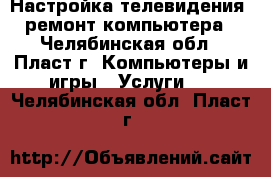 Настройка телевидения, ремонт компьютера - Челябинская обл., Пласт г. Компьютеры и игры » Услуги   . Челябинская обл.,Пласт г.